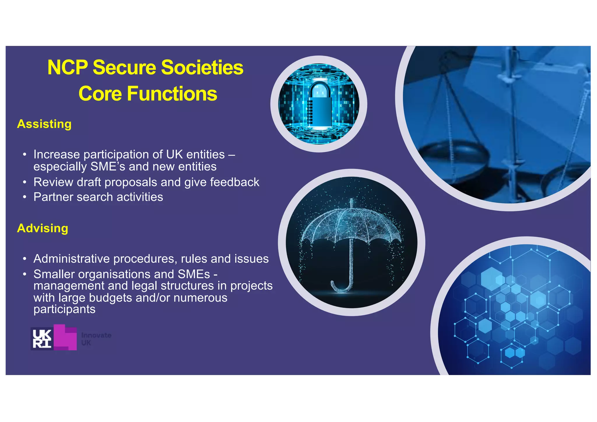 Assisting
• Increase participation of UK entities –
especially SME’s and new entities
• Review draft proposals and give feedback
• Partner search activities
Advising
• Administrative procedures, rules and issues
• Smaller organisations and SMEs -
management and legal structures in projects
with large budgets and/or numerous
participants
NCP Secure Societies
Core Functions
 