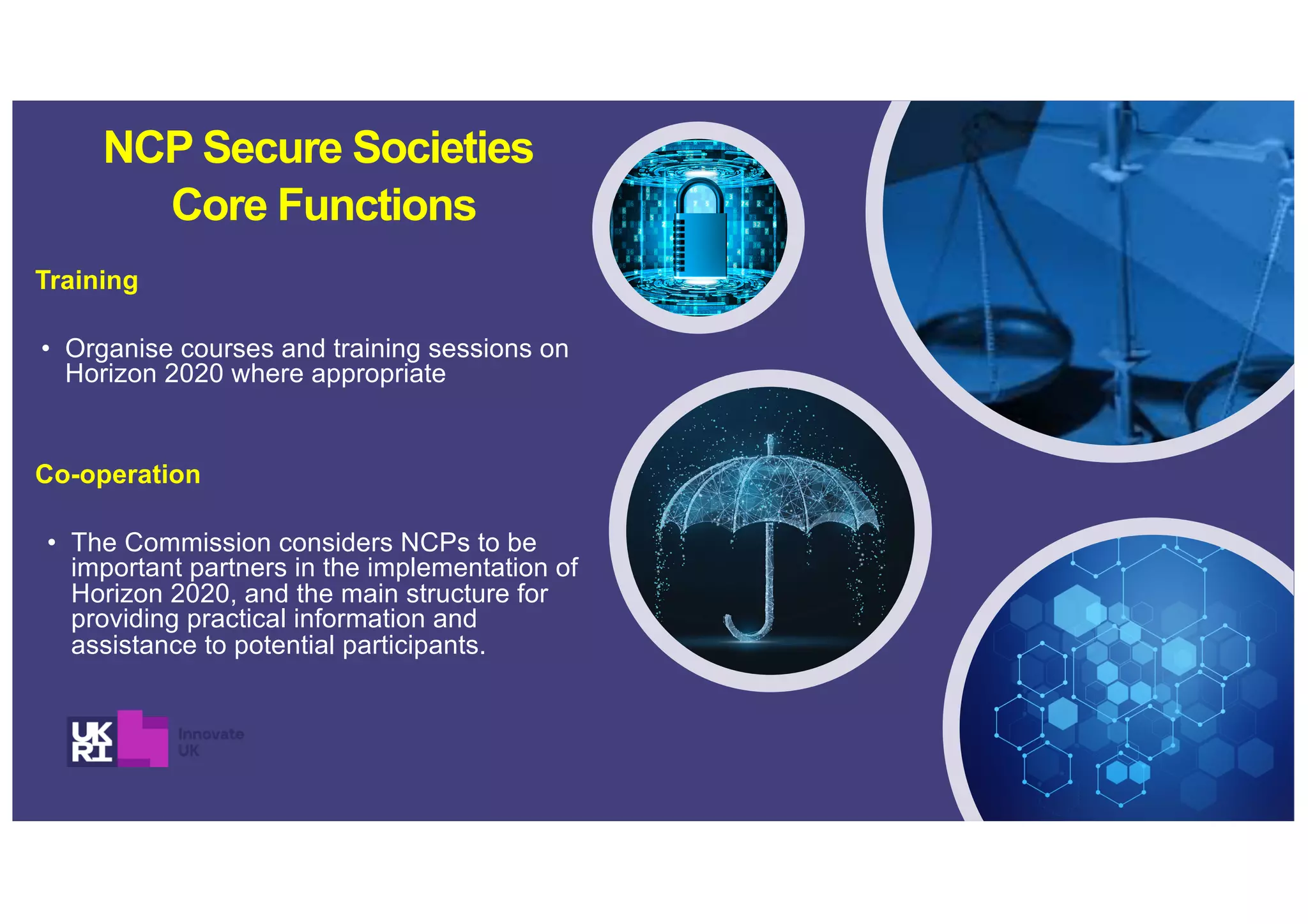 Training
• Organise courses and training sessions on
Horizon 2020 where appropriate
Co-operation
• The Commission considers NCPs to be
important partners in the implementation of
Horizon 2020, and the main structure for
providing practical information and
assistance to potential participants.
NCP Secure Societies
Core Functions
 