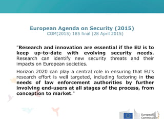 European Agenda on Security (2015)
COM(2015) 185 final (28 April 2015)
"Research and innovation are essential if the EU is to
keep up-to-date with evolving security needs.
Research can identify new security threats and their
impacts on European societies.
Horizon 2020 can play a central role in ensuring that EU's
research effort is well targeted, including factoring in the
needs of law enforcement authorities by further
involving end-users at all stages of the process, from
conception to market."
 
