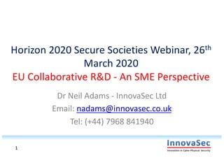 Horizon 2020 Secure Societies Webinar, 26th
March 2020
EU Collaborative R&D - An SME Perspective
Dr Neil Adams - InnovaSec Ltd
Email: nadams@innovasec.co.uk
Tel: (+44) 7968 841940
1
 