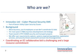 Who are we?
• InnovaSec Ltd – Cyber Physical Security SME
– Part of Severn Valley Cyber Security Cluster
• Background
– Micro business, just 4 employees so we don’t coordinate EU bids
– 75+ man-years in R&D, business development and strategy
– Track record in FP7/ H2020 security and transport projects
– We offer user requirements capture, systems engineering expertise, exploitation
services, and security threat assessment services into EU programmes
• Coordinating an EC collaborative bid is challenging and a large
resource commitment
2
 