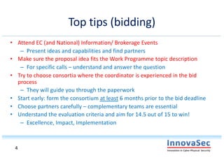 Top tips (bidding)
• Attend EC (and National) Information/ Brokerage Events
– Present ideas and capabilities and find partners
• Make sure the proposal idea fits the Work Programme topic description
– For specific calls – understand and answer the question
• Try to choose consortia where the coordinator is experienced in the bid
process
– They will guide you through the paperwork
• Start early: form the consortium at least 6 months prior to the bid deadline
• Choose partners carefully – complementary teams are essential
• Understand the evaluation criteria and aim for 14.5 out of 15 to win!
– Excellence, Impact, Implementation
4
 