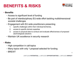 LIMITLESS POTENTIAL | LIMITLESS OPPORTUNITIES | LIMITLESS IMPACT
BENEFITS & RISKS
• Benefits
• Access to significant level of funding
• Be part of interdisciplinary EU-wide effort tackling multidimensional
societal challenges
• Engagement with EU wide practitioners presenting
1. specific challenges within their individual territories,
2. access to specific domain expertise
3. access to physical sites to conduct and evaluate effectiveness of proposed
(technological) solutions
• Maintain UK excellence in security research
• Risks
• High competition in call topics
• Many topics with only 1 proposal selected for funding
• BREXIT 6
 