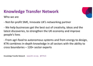 Knowledge Transfer Network
Who we are
- Not-for-profit SME, Innovate UK’s networking partner
- We help businesses get the best out of creativity, ideas and the
latest discoveries, to strengthen the UK economy and improve
people’s lives
- From agri-food to autonomous systems and from energy to design,
KTN combines in-depth knowledge in all sectors with the ability to
cross boundaries – 120+ sector experts
 