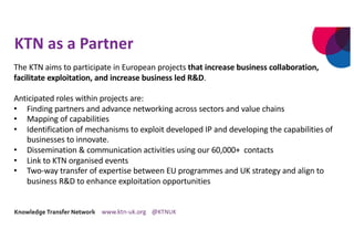 KTN as a Partner
The KTN aims to participate in European projects that increase business collaboration,
facilitate exploitation, and increase business led R&D.
Anticipated roles within projects are:
• Finding partners and advance networking across sectors and value chains
• Mapping of capabilities
• Identification of mechanisms to exploit developed IP and developing the capabilities of
businesses to innovate.
• Dissemination & communication activities using our 60,000+ contacts
• Link to KTN organised events
• Two-way transfer of expertise between EU programmes and UK strategy and align to
business R&D to enhance exploitation opportunities
 