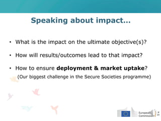 Speaking about impact…
• What is the impact on the ultimate objective(s)?
• How will results/outcomes lead to that impact?
• How to ensure deployment & market uptake?
(Our biggest challenge in the Secure Societies programme)
4/
23
 