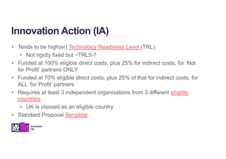• Tends to be high(er) Technology Readiness Level (TRL)
• Not rigidly fixed but ~TRL5-7
• Funded at 100% eligible direct costs, plus 25% for indirect costs, for ‘Not
for Profit’ partners ONLY
• Funded at 70% eligible direct costs, plus 25% of that for indirect costs, for
ALL ‘for Profit’ partners
• Requires at least 3 independent organisations from 3 different eligible
countries
• UK is classed as an eligible country
• Standard Proposal Template
Innovation Action (IA)
 