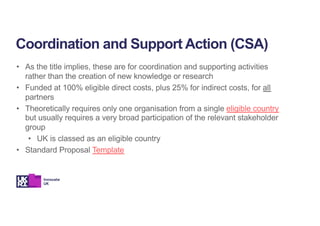 • As the title implies, these are for coordination and supporting activities
rather than the creation of new knowledge or research
• Funded at 100% eligible direct costs, plus 25% for indirect costs, for all
partners
• Theoretically requires only one organisation from a single eligible country
but usually requires a very broad participation of the relevant stakeholder
group
• UK is classed as an eligible country
• Standard Proposal Template
Coordination and Support Action (CSA)
 