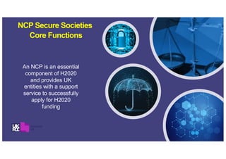 NCP Secure Societies
Core Functions
An NCP is an essential
component of H2020
and provides UK
entities with a support
service to successfully
apply for H2020
funding
 