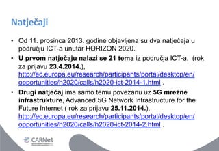 Natječaji	
 
•  Od 11. prosinca 2013. godine objavljena su dva natječaja u
području ICT-a unutar HORIZON 2020.
•  U prvom natječaju nalazi se 21 tema iz područja ICT-a, (rok
za prijavu 23.4.2014.),
http://ec.europa.eu/research/participants/portal/desktop/en/
opportunities/h2020/calls/h2020-ict-2014-1.html .
•  Drugi natječaj ima samo temu povezanu uz 5G mrežne
infrastrukture, Advanced 5G Network Infrastructure for the
Future Internet ( rok za prijavu 25.11.2014.),
http://ec.europa.eu/research/participants/portal/desktop/en/
opportunities/h2020/calls/h2020-ict-2014-2.html .

 