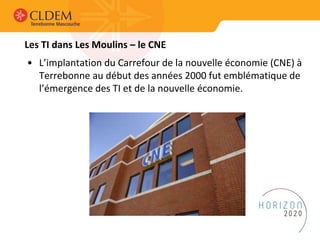 Les TI dans Les Moulins – le CNE
• L’implantation du Carrefour de la nouvelle économie (CNE) à
Terrebonne au début des années 2000 fut emblématique de
l’émergence des TI et de la nouvelle économie.
 