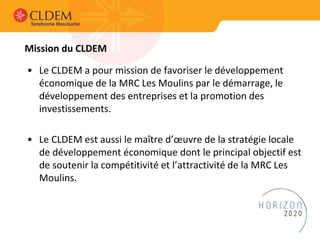 Mission du CLDEM
• Le CLDEM a pour mission de favoriser le développement
économique de la MRC Les Moulins par le démarrage, le
développement des entreprises et la promotion des
investissements.
• Le CLDEM est aussi le maître d’œuvre de la stratégie locale
de développement économique dont le principal objectif est
de soutenir la compétitivité et l’attractivité de la MRC Les
Moulins.
 