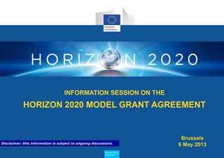 INFORMATION SESSION ON THE
HORIZON 2020 MODEL GRANT AGREEMENT
Research and
Innovation
Brussels
6 May 2013Disclaimer: this information is subject to ongoing discussions.
 