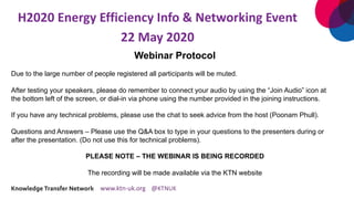 H2020 Energy Efficiency Info & Networking Event
22 May 2020
Webinar Protocol
Due to the large number of people registered all participants will be muted.
After testing your speakers, please do remember to connect your audio by using the “Join Audio” icon at
the bottom left of the screen, or dial-in via phone using the number provided in the joining instructions.
If you have any technical problems, please use the chat to seek advice from the host (Poonam Phull).
Questions and Answers – Please use the Q&A box to type in your questions to the presenters during or
after the presentation. (Do not use this for technical problems).
PLEASE NOTE – THE WEBINAR IS BEING RECORDED
The recording will be made available via the KTN website
 