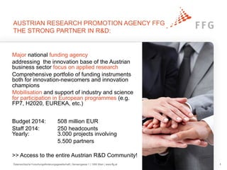 AUSTRIAN RESEARCH PROMOTION AGENCY FFG
THE STRONG PARTNER IN R&D:
Österreichische Forschungsförderungsgesellschaft | Sensengasse 1 | 1090 Wien | www.ffg.at 1
Major national funding agency
addressing the innovation base of the Austrian
business sector focus on applied research
Comprehensive portfolio of funding instruments
both for innovation-newcomers and innovation
champions
Mobilisation and support of industry and science
for participation in European programmes (e.g.
FP7, H2020, EUREKA, etc.)
Budget 2014: 508 million EUR
Staff 2014: 250 headcounts
Yearly: 3.000 projects involving
5.500 partners
>> Access to the entire Austrian R&D Community!
 