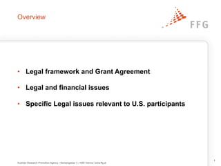 Overview
•  Legal framework and Grant Agreement
•  Legal and financial issues
•  Specific Legal issues relevant to U.S. participants
1
Austrian Research Promotion Agency | Sensengasse 1 | 1090 Vienna | www.ffg.at
 