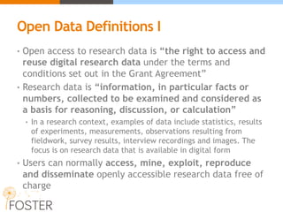 Open Data Definitions I
• Open access to research data is “the right to access and
reuse digital research data under the terms and
conditions set out in the Grant Agreement”
• Research data is “information, in particular facts or
numbers, collected to be examined and considered as
a basis for reasoning, discussion, or calculation”
• In a research context, examples of data include statistics, results
of experiments, measurements, observations resulting from
fieldwork, survey results, interview recordings and images. The
focus is on research data that is available in digital form
• Users can normally access, mine, exploit, reproduce
and disseminate openly accessible research data free of
charge
 