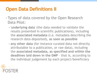 Open Data Definitions II
• Types of data covered by the Open Research
Data Pilot:
• 'underlying data' (the data needed to validate the
results presented in scientific publications), including
the associated metadata (i.e. metadata describing the
research data deposited), as soon as possible
• any other data (for instance curated data not directly
attributable to a publication, or raw data), including
the associated metadata, as specified and within the
deadlines laid down in the DMP – that is, according to
the individual judgement by each project/beneficiary
 