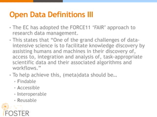 Open Data Definitions III
• The EC has adopted the FORCE11 ‘FAIR’ approach to
research data management.
• This states that “One of the grand challenges of data-
intensive science is to facilitate knowledge discovery by
assisting humans and machines in their discovery of,
access to, integration and analysis of, task-appropriate
scientific data and their associated algorithms and
workflows.”
• To help achieve this, (meta)data should be…
• Findable
• Accessible
• Interoperable
• Reusable
 