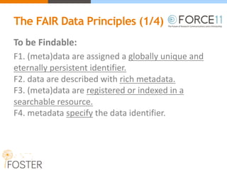 The FAIR Data Principles (1/4)
To	be	Findable:
F1.	(meta)data	are	assigned a globally	unique	and	
eternally	persistent	identifier.
F2.	data	are	described	with rich metadata.
F3.	(meta)data	are registered or indexed in	a	
searchable	resource.
F4.	metadata specify the	data	identifier.
 