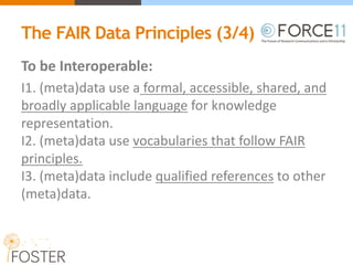 The FAIR Data Principles (3/4)
To	be	Interoperable:
I1.	(meta)data	use	a formal,	accessible,	shared,	and	
broadly	applicable	language for	knowledge	
representation.
I2.	(meta)data	use vocabularies that	follow	FAIR	
principles.
I3.	(meta)data	include qualified	references to	other	
(meta)data.
 