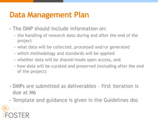 Data Management Plan
• The DMP should include information on:
• the handling of research data during and after the end of the
project
• what data will be collected, processed and/or generated
• which methodology and standards will be applied
• whether data will be shared/made open access, and
• how data will be curated and preserved (including after the end
of the project)
• DMPs are submitted as deliverables – first iteration is
due at M6
• Template and guidance is given in the Guidelines doc
 