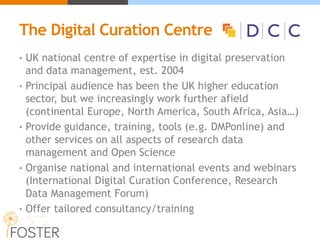 The Digital Curation Centre DCC)
• UK national centre of expertise in digital preservation
and data management, est. 2004
• Principal audience has been the UK higher education
sector, but we increasingly work further afield
(continental Europe, North America, South Africa, Asia…)
• Provide guidance, training, tools (e.g. DMPonline) and
other services on all aspects of research data
management and Open Science
• Organise national and international events and webinars
(International Digital Curation Conference, Research
Data Management Forum)
• Offer tailored consultancy/training
 