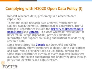 Complying with H2020 Open Data Policy (I)
• Deposit research data, preferably in a research data
repository.
• These are online research data archives, which may be
subject-based/thematic, institutional or centralised. Useful
listings of repositories include the Registry of Research Data
Repositories and Databib. The Open Access Infrastructure for
Research in Europe (OpenAIRE) provides additional
information and support on linking publications to underlying
research data.
• Some repositories like Zenodo (an OpenAIRE and CERN
collaboration), allow researchers to deposit both publications
and data, while providing tools to link them. Zenodo and
some other repositories as well as many academic publishers
also facilitate linking publications and underlying data through
persistent identifiers and data citations.
 