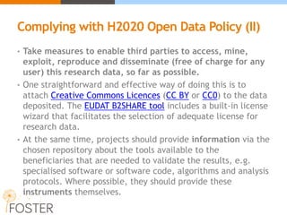 Complying with H2020 Open Data Policy (II)
• Take measures to enable third parties to access, mine,
exploit, reproduce and disseminate (free of charge for any
user) this research data, so far as possible.
• One straightforward and effective way of doing this is to
attach Creative Commons Licences (CC BY or CC0) to the data
deposited. The EUDAT B2SHARE tool includes a built-in license
wizard that facilitates the selection of adequate license for
research data.
• At the same time, projects should provide information via the
chosen repository about the tools available to the
beneficiaries that are needed to validate the results, e.g.
specialised software or software code, algorithms and analysis
protocols. Where possible, they should provide these
instruments themselves.
 