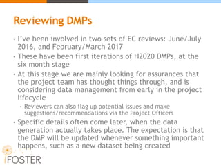Reviewing DMPs
• I’ve been involved in two sets of EC reviews: June/July
2016, and February/March 2017
• These have been first iterations of H2020 DMPs, at the
six month stage
• At this stage we are mainly looking for assurances that
the project team has thought things through, and is
considering data management from early in the project
lifecycle
• Reviewers can also flag up potential issues and make
suggestions/recommendations via the Project Officers
• Specific details often come later, when the data
generation actually takes place. The expectation is that
the DMP will be updated whenever something important
happens, such as a new dataset being created
 