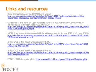 Links and resources
• Open Access section of the H2020 Online Manual -
http://ec.europa.eu/research/participants/docs/h2020-funding-guide/cross-cutting-
issues/open-access-data-management/open-access_en.htm
• Guidelines to the Rules on Open Access to Scientific Publications and Open Access to
Research Data in Horizon 2020 (v3.2, March 2017) -
http://ec.europa.eu/research/participants/data/ref/h2020/grants_manual/hi/oa_pilot/h
2020-hi-oa-pilot-guide_en.pdf
• H2020 Programme Guidelines on FAIR Data Management in Horizon 2020 (v3.0, July 2016) -
http://ec.europa.eu/research/participants/data/ref/h2020/grants_manual/hi/oa_pilot/h
2020-hi-oa-data-mgt_en.pdf
• Article 29.2 of the Model Grant Agreement (OA) -
http://ec.europa.eu/research/participants/data/ref/h2020/grants_manual/amga/h2020-
amga_en.pdf#page=221
• Article 29.3 of the Model Grant Agreement (data) -
http://ec.europa.eu/research/participants/data/ref/h2020/grants_manual/amga/h2020-
amga_en.pdf#page=222
• FORCE11 FAIR data principles - https://www.force11.org/group/fairgroup/fairprinciples
 
