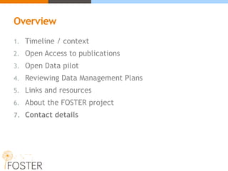 Overview
1. Timeline / context
2. Open Access to publications
3. Open Data pilot
4. Reviewing Data Management Plans
5. Links and resources
6. About the FOSTER project
7. Contact details
 
