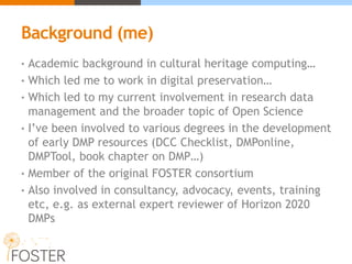 Background (me)
• Academic background in cultural heritage computing…
• Which led me to work in digital preservation…
• Which led to my current involvement in research data
management and the broader topic of Open Science
• I’ve been involved to various degrees in the development
of early DMP resources (DCC Checklist, DMPonline,
DMPTool, book chapter on DMP…)
• Member of the original FOSTER consortium
• Also involved in consultancy, advocacy, events, training
etc, e.g. as external expert reviewer of Horizon 2020
DMPs
 