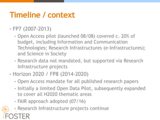 Timeline / context
• FP7 (2007-2013)
• Open Access pilot (launched 08/08) covered c. 20% of
budget, including Information and Communication
Technologies; Research Infrastructures (e-Infrastructures);
and Science in Society
• Research data not mandated, but supported via Research
Infrastructure projects
• Horizon 2020 / FP8 (2014-2020)
• Open Access mandate for all published research papers
• Initially a limited Open Data Pilot, subsequently expanded
to cover all H2020 thematic areas
• FAIR approach adopted (07/16)
• Research Infrastructure projects continue
 
