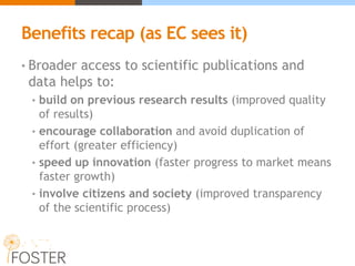 Benefits recap (as EC sees it)
• Broader access to scientific publications and
data helps to:
• build on previous research results (improved quality
of results)
• encourage collaboration and avoid duplication of
effort (greater efficiency)
• speed up innovation (faster progress to market means
faster growth)
• involve citizens and society (improved transparency
of the scientific process)
 