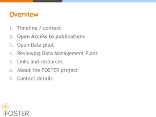 Overview
1. Timeline / context
2. Open Access to publications
3. Open Data pilot
4. Reviewing Data Management Plans
5. Links and resources
6. About the FOSTER project
7. Contact details
 