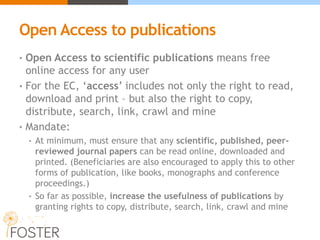 Open Access to publications
• Open Access to scientific publications means free
online access for any user
• For the EC, ‘access’ includes not only the right to read,
download and print – but also the right to copy,
distribute, search, link, crawl and mine
• Mandate:
• At minimum, must ensure that any scientific, published, peer-
reviewed journal papers can be read online, downloaded and
printed. (Beneficiaries are also encouraged to apply this to other
forms of publication, like books, monographs and conference
proceedings.)
• So far as possible, increase the usefulness of publications by
granting rights to copy, distribute, search, link, crawl and mine
 