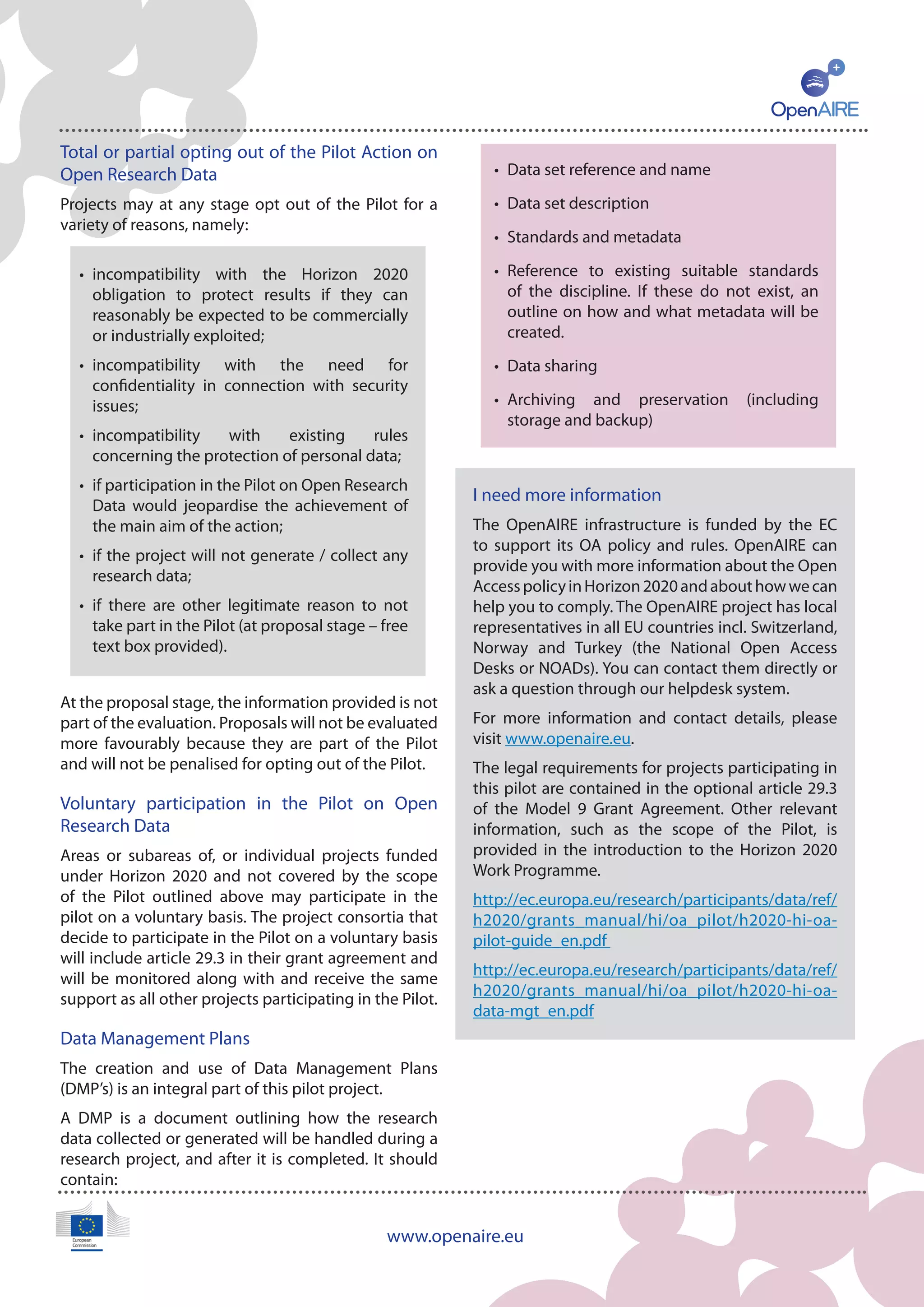 www.openaire.eu
Total or partial opting out of the Pilot Action on
Open Research Data
Projects may at any stage opt out of the Pilot for a
variety of reasons, namely:
At the proposal stage, the information provided is not
part of the evaluation. Proposals will not be evaluated
more favourably because they are part of the Pilot
and will not be penalised for opting out of the Pilot.
Voluntary participation in the Pilot on Open
Research Data
Areas or subareas of, or individual projects funded
under Horizon 2020 and not covered by the scope
of the Pilot outlined above may participate in the
pilot on a voluntary basis. The project consortia that
decide to participate in the Pilot on a voluntary basis
will include article 29.3 in their grant agreement and
will be monitored along with and receive the same
support as all other projects participating in the Pilot.
Data Management Plans
The creation and use of Data Management Plans
(DMP’s) is an integral part of this pilot project.
A DMP is a document outlining how the research
data collected or generated will be handled during a
research project, and after it is completed. It should
contain:
I need more information
The OpenAIRE infrastructure is funded by the EC
to support its OA policy and rules. OpenAIRE can
provide you with more information about the Open
AccesspolicyinHorizon2020andabouthowwecan
help you to comply. The OpenAIRE project has local
representatives in all EU countries incl. Switzerland,
Norway and Turkey (the National Open Access
Desks or NOADs). You can contact them directly or
ask a question through our helpdesk system.
For more information and contact details, please
visit www.openaire.eu.
The legal requirements for projects participating in
this pilot are contained in the optional article 29.3
of the Model 9 Grant Agreement. Other relevant
information, such as the scope of the Pilot, is
provided in the introduction to the Horizon 2020
Work Programme.
http://ec.europa.eu/research/participants/data/ref/
h2020/grants_manual/hi/oa_pilot/h2020-hi-oa-
pilot-guide_en.pdf
http://ec.europa.eu/research/participants/data/ref/
h2020/grants_manual/hi/oa_pilot/h2020-hi-oa-
data-mgt_en.pdf
•	 incompatibility with the Horizon 2020
obligation to protect results if they can
reasonably be expected to be commercially
or industrially exploited;
•	 incompatibility with the need for
confidentiality in connection with security
issues;
•	 incompatibility with existing rules
concerning the protection of personal data;
•	 if participation in the Pilot on Open Research
Data would jeopardise the achievement of
the main aim of the action;
•	 if the project will not generate / collect any
research data;
•	 if there are other legitimate reason to not
take part in the Pilot (at proposal stage – free
text box provided).
•	 Data set reference and name
•	 Data set description
•	 Standards and metadata
•	 Reference to existing suitable standards
of the discipline. If these do not exist, an
outline on how and what metadata will be
created.
•	 Data sharing
•	 Archiving and preservation (including
storage and backup)
 