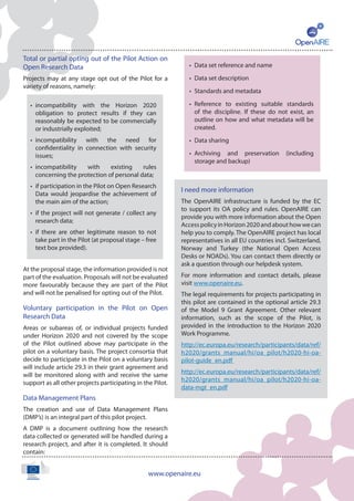 www.openaire.eu
Total or partial opting out of the Pilot Action on
Open Research Data
Projects may at any stage opt out of the Pilot for a
variety of reasons, namely:
At the proposal stage, the information provided is not
part of the evaluation. Proposals will not be evaluated
more favourably because they are part of the Pilot
and will not be penalised for opting out of the Pilot.
Voluntary participation in the Pilot on Open
Research Data
Areas or subareas of, or individual projects funded
under Horizon 2020 and not covered by the scope
of the Pilot outlined above may participate in the
pilot on a voluntary basis. The project consortia that
decide to participate in the Pilot on a voluntary basis
will include article 29.3 in their grant agreement and
will be monitored along with and receive the same
support as all other projects participating in the Pilot.
Data Management Plans
The creation and use of Data Management Plans
(DMP’s) is an integral part of this pilot project.
A DMP is a document outlining how the research
data collected or generated will be handled during a
research project, and after it is completed. It should
contain:
I need more information
The OpenAIRE infrastructure is funded by the EC
to support its OA policy and rules. OpenAIRE can
provide you with more information about the Open
AccesspolicyinHorizon2020andabouthowwecan
help you to comply. The OpenAIRE project has local
representatives in all EU countries incl. Switzerland,
Norway and Turkey (the National Open Access
Desks or NOADs). You can contact them directly or
ask a question through our helpdesk system.
For more information and contact details, please
visit www.openaire.eu.
The legal requirements for projects participating in
this pilot are contained in the optional article 29.3
of the Model 9 Grant Agreement. Other relevant
information, such as the scope of the Pilot, is
provided in the introduction to the Horizon 2020
Work Programme.
http://ec.europa.eu/research/participants/data/ref/
h2020/grants_manual/hi/oa_pilot/h2020-hi-oa-
pilot-guide_en.pdf
http://ec.europa.eu/research/participants/data/ref/
h2020/grants_manual/hi/oa_pilot/h2020-hi-oa-
data-mgt_en.pdf
•	 incompatibility with the Horizon 2020
obligation to protect results if they can
reasonably be expected to be commercially
or industrially exploited;
•	 incompatibility with the need for
confidentiality in connection with security
issues;
•	 incompatibility with existing rules
concerning the protection of personal data;
•	 if participation in the Pilot on Open Research
Data would jeopardise the achievement of
the main aim of the action;
•	 if the project will not generate / collect any
research data;
•	 if there are other legitimate reason to not
take part in the Pilot (at proposal stage – free
text box provided).
•	 Data set reference and name
•	 Data set description
•	 Standards and metadata
•	 Reference to existing suitable standards
of the discipline. If these do not exist, an
outline on how and what metadata will be
created.
•	 Data sharing
•	 Archiving and preservation (including
storage and backup)
 