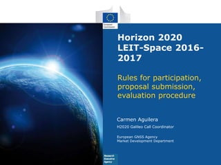 Horizon 2020
LEIT-Space 2016-
2017
Rules for participation,
proposal submission,
evaluation procedure
Carmen Aguilera
H2020 Galileo Call Coordinator
European GNSS Agency
Market Development Department
 