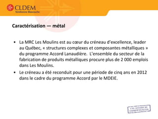 Caractérisation — métal


• La MRC Les Moulins est au cœur du créneau d’excellence, leader
  au Québec, « structures complexes et composantes métalliques »
  du programme Accord Lanaudière. L’ensemble du secteur de la
  fabrication de produits métalliques procure plus de 2 000 emplois
  dans Les Moulins.
• Le créneau a été reconduit pour une période de cinq ans en 2012
  dans le cadre du programme Accord par le MDEIE.
 