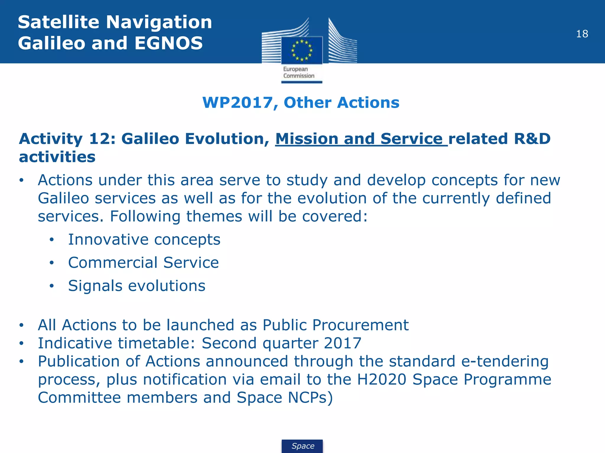 Space
18
Activity 12: Galileo Evolution, Mission and Service related R&D
activities
• Actions under this area serve to study and develop concepts for new
Galileo services as well as for the evolution of the currently defined
services. Following themes will be covered:
• Innovative concepts
• Commercial Service
• Signals evolutions
• All Actions to be launched as Public Procurement
• Indicative timetable: Second quarter 2017
• Publication of Actions announced through the standard e-tendering
process, plus notification via email to the H2020 Space Programme
Committee members and Space NCPs)
Satellite Navigation
Galileo and EGNOS
WP2017, Other Actions
 