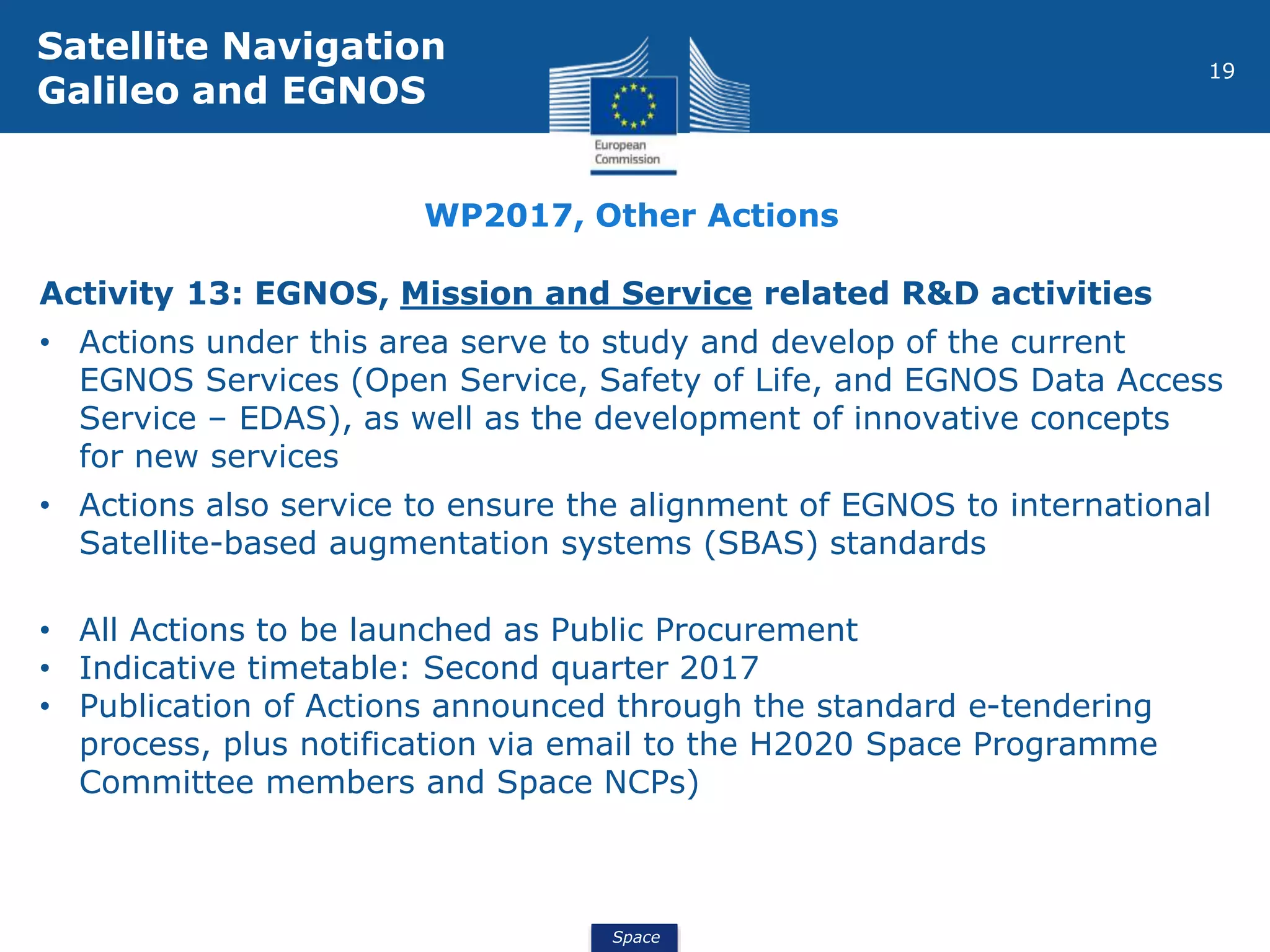 Space
19
Activity 13: EGNOS, Mission and Service related R&D activities
• Actions under this area serve to study and develop of the current
EGNOS Services (Open Service, Safety of Life, and EGNOS Data Access
Service – EDAS), as well as the development of innovative concepts
for new services
• Actions also service to ensure the alignment of EGNOS to international
Satellite-based augmentation systems (SBAS) standards
• All Actions to be launched as Public Procurement
• Indicative timetable: Second quarter 2017
• Publication of Actions announced through the standard e-tendering
process, plus notification via email to the H2020 Space Programme
Committee members and Space NCPs)
Satellite Navigation
Galileo and EGNOS
WP2017, Other Actions
 