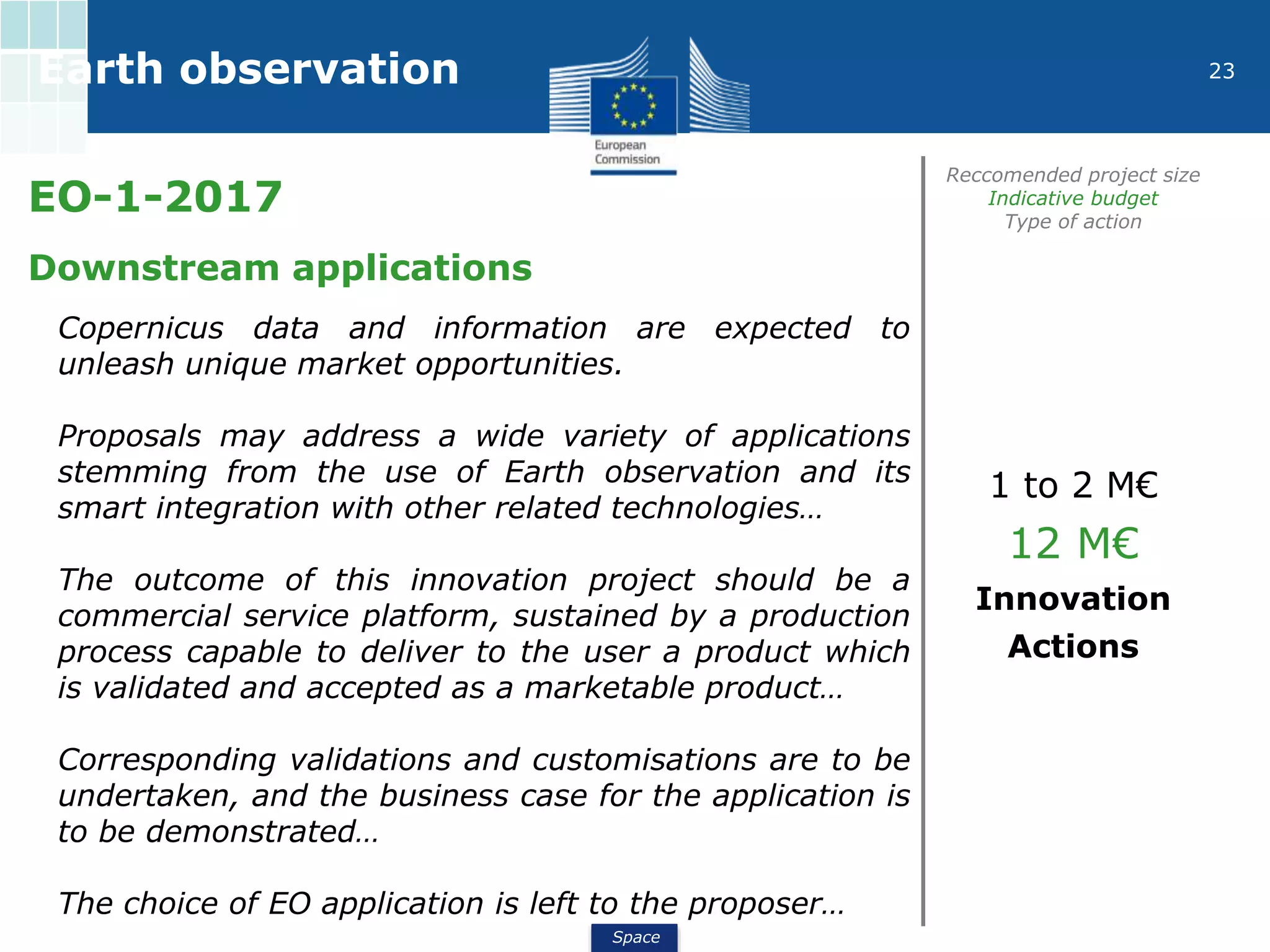 Space
23Earth observation
EO-1-2017
Reccomended project size
Indicative budget
Type of action
Downstream applications
Copernicus data and information are expected to
unleash unique market opportunities.
Proposals may address a wide variety of applications
stemming from the use of Earth observation and its
smart integration with other related technologies…
The outcome of this innovation project should be a
commercial service platform, sustained by a production
process capable to deliver to the user a product which
is validated and accepted as a marketable product…
Corresponding validations and customisations are to be
undertaken, and the business case for the application is
to be demonstrated…
The choice of EO application is left to the proposer…
1 to 2 M€
12 M€
Innovation
Actions
 