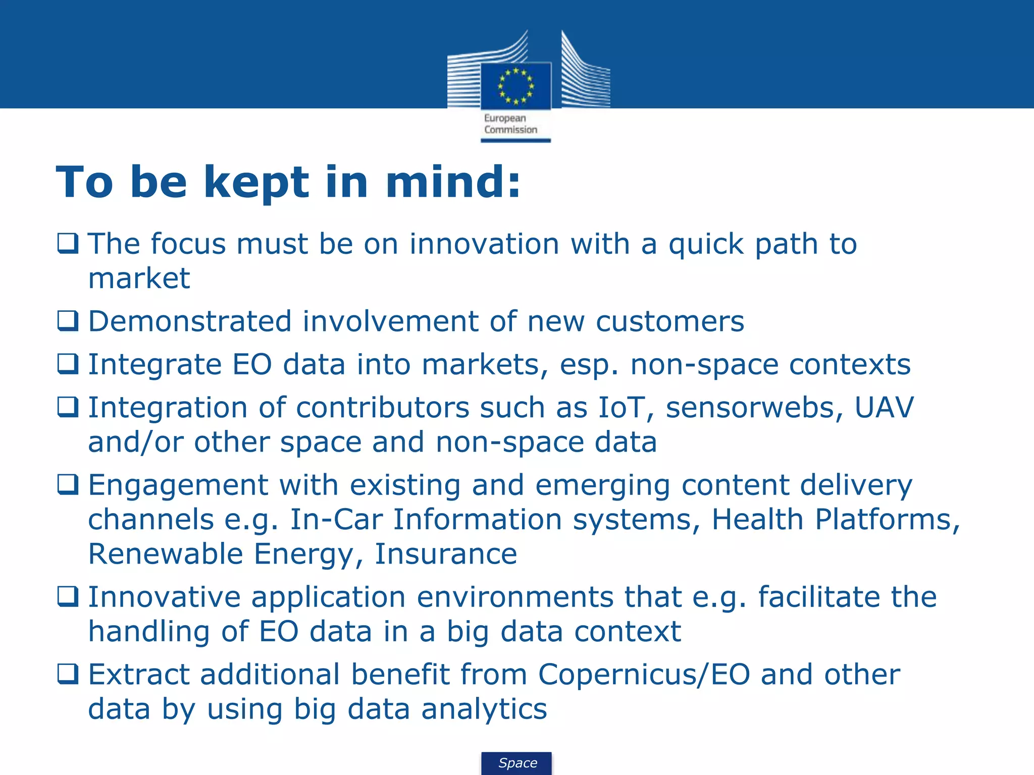 Space
To be kept in mind:
 The focus must be on innovation with a quick path to
market
 Demonstrated involvement of new customers
 Integrate EO data into markets, esp. non-space contexts
 Integration of contributors such as IoT, sensorwebs, UAV
and/or other space and non-space data
 Engagement with existing and emerging content delivery
channels e.g. In-Car Information systems, Health Platforms,
Renewable Energy, Insurance
 Innovative application environments that e.g. facilitate the
handling of EO data in a big data context
 Extract additional benefit from Copernicus/EO and other
data by using big data analytics
 