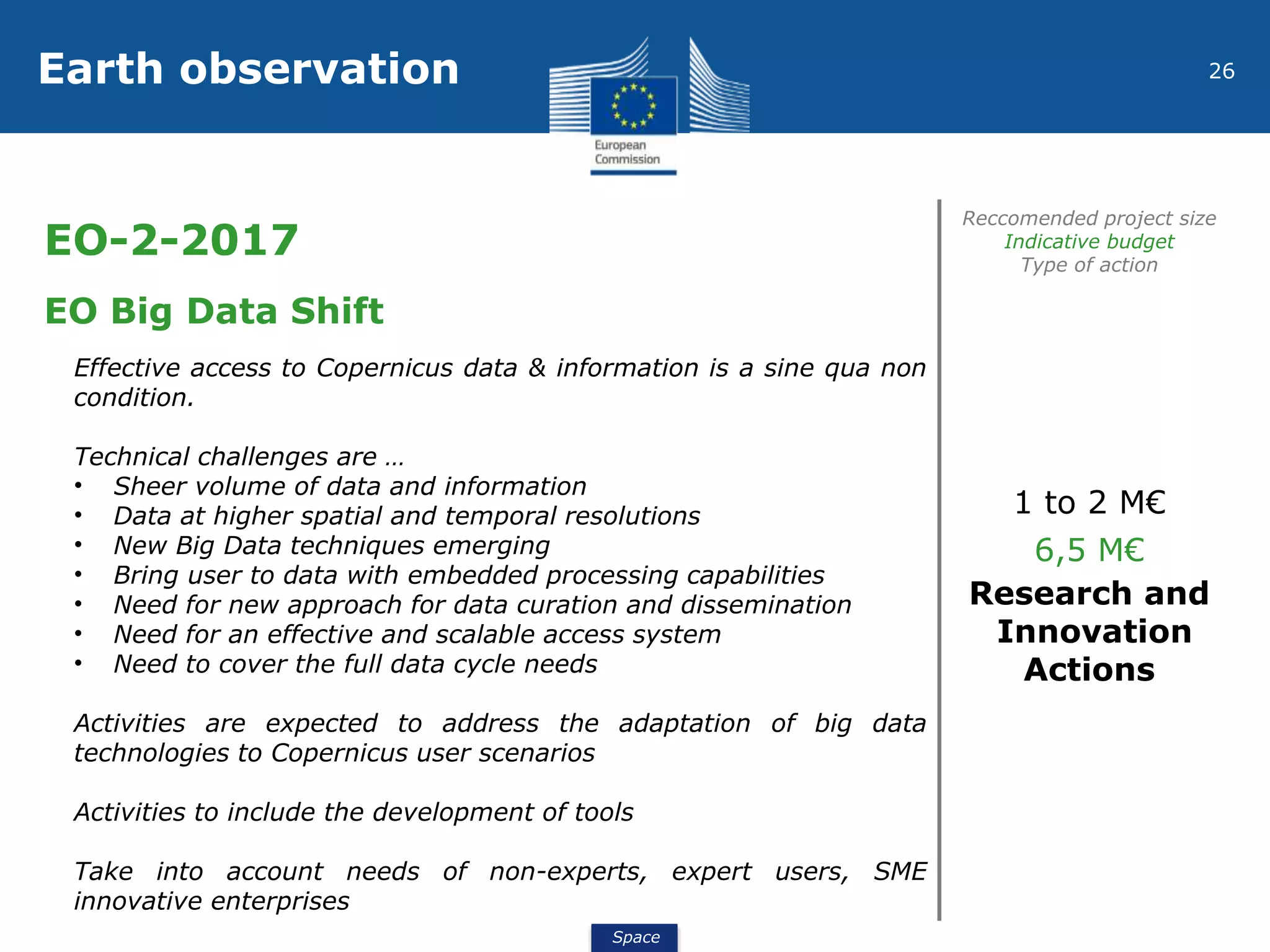 Space
26Earth observation
EO-2-2017
Reccomended project size
Indicative budget
Type of action
EO Big Data Shift
Effective access to Copernicus data & information is a sine qua non
condition.
Technical challenges are …
• Sheer volume of data and information
• Data at higher spatial and temporal resolutions
• New Big Data techniques emerging
• Bring user to data with embedded processing capabilities
• Need for new approach for data curation and dissemination
• Need for an effective and scalable access system
• Need to cover the full data cycle needs
Activities are expected to address the adaptation of big data
technologies to Copernicus user scenarios
Activities to include the development of tools
Take into account needs of non-experts, expert users, SME
innovative enterprises
1 to 2 M€
6,5 M€
Research and
Innovation
Actions
 