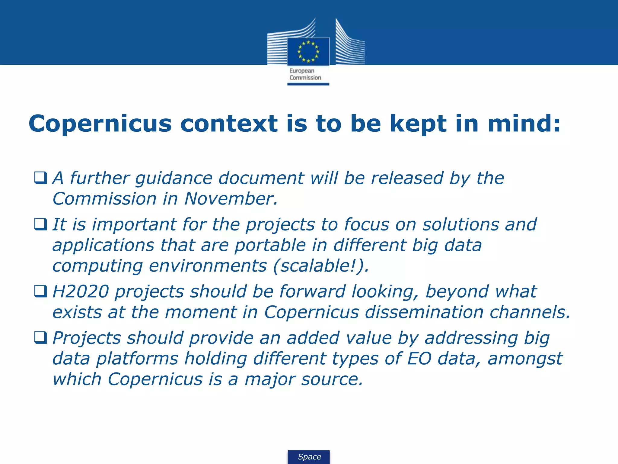 Space
Copernicus context is to be kept in mind:
 A further guidance document will be released by the
Commission in November.
 It is important for the projects to focus on solutions and
applications that are portable in different big data
computing environments (scalable!).
 H2020 projects should be forward looking, beyond what
exists at the moment in Copernicus dissemination channels.
 Projects should provide an added value by addressing big
data platforms holding different types of EO data, amongst
which Copernicus is a major source.
 