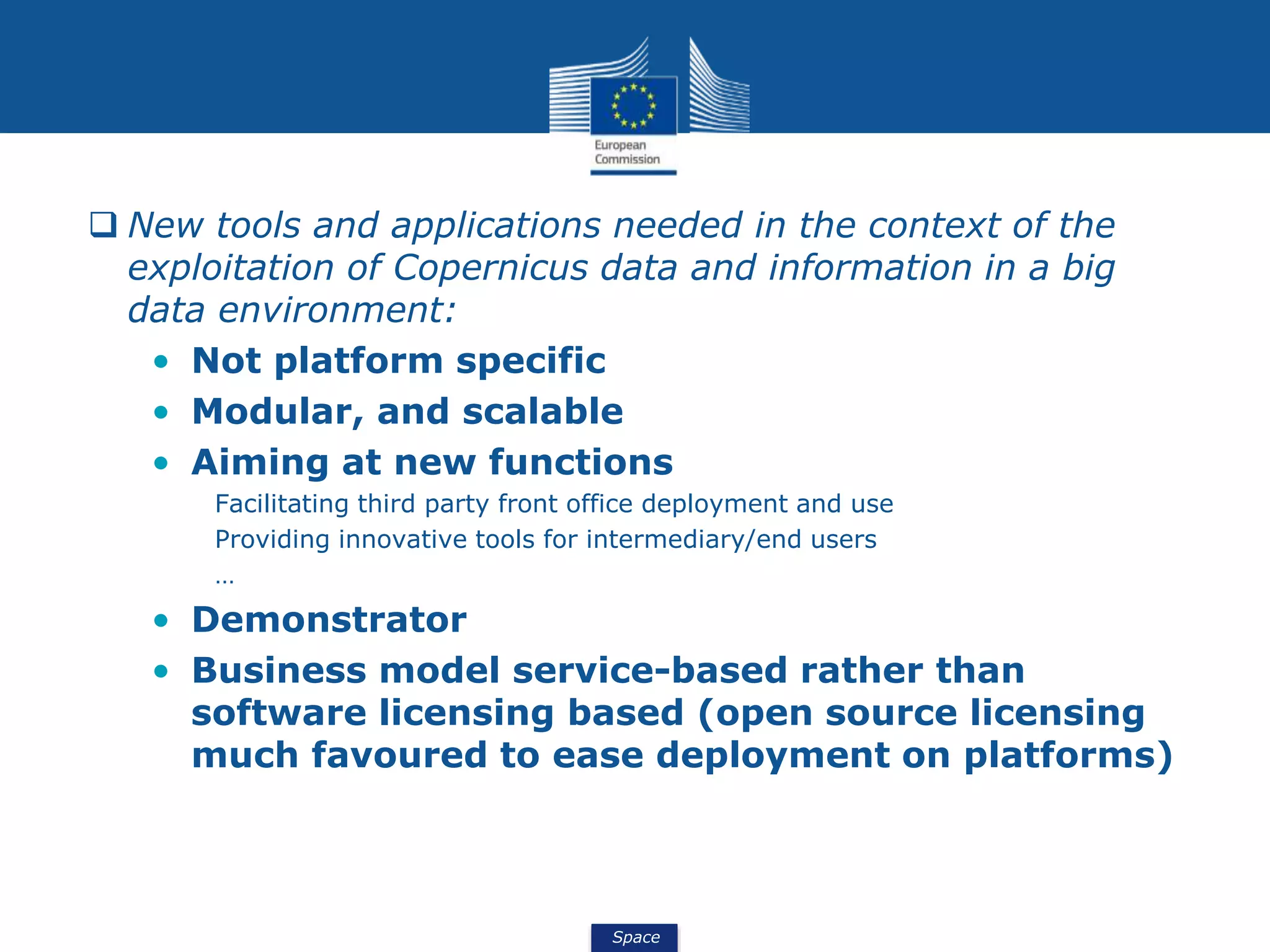 Space
 New tools and applications needed in the context of the
exploitation of Copernicus data and information in a big
data environment:
• Not platform specific
• Modular, and scalable
• Aiming at new functions
Facilitating third party front office deployment and use
Providing innovative tools for intermediary/end users
…
• Demonstrator
• Business model service-based rather than
software licensing based (open source licensing
much favoured to ease deployment on platforms)
 