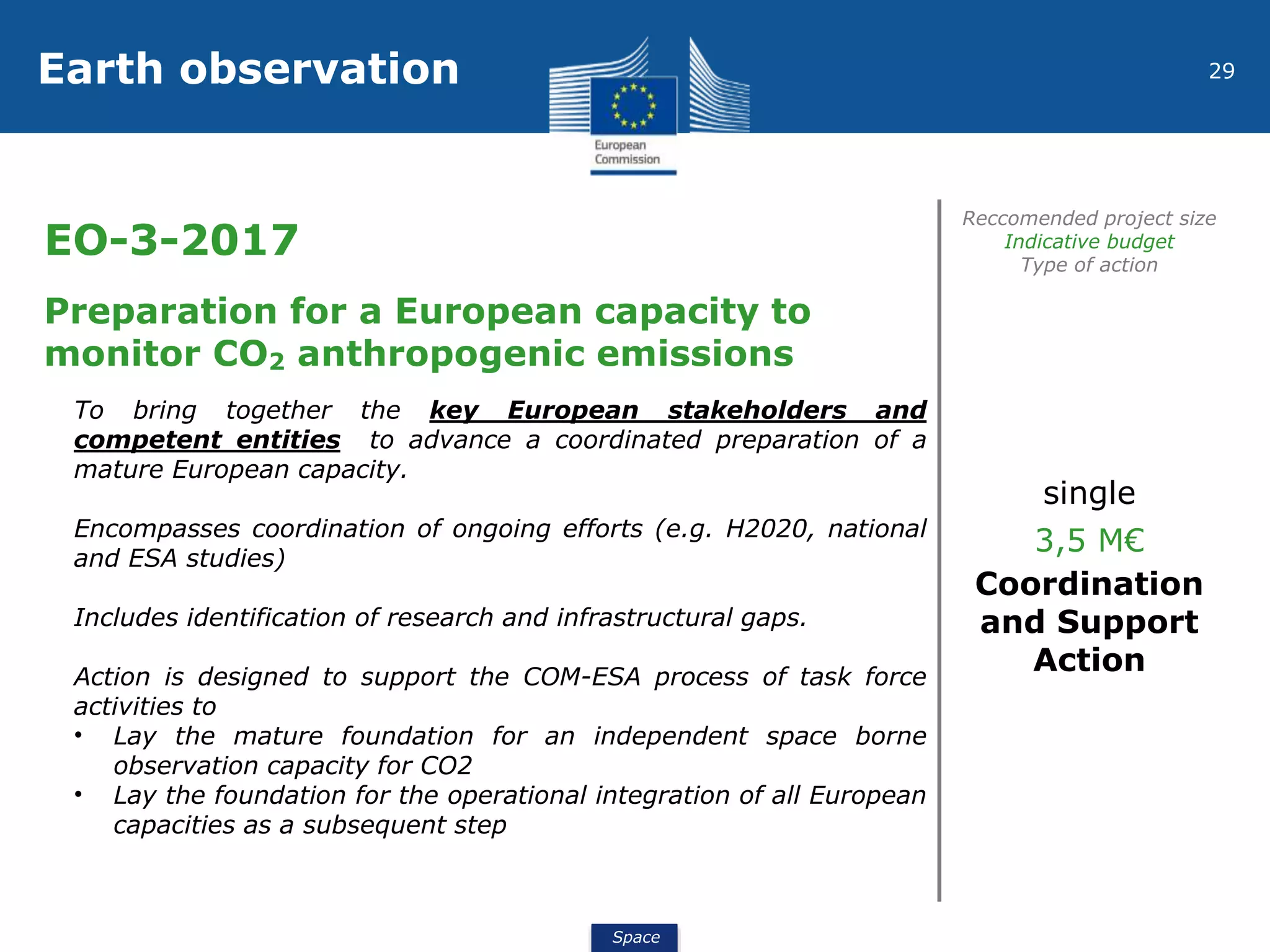Space
29Earth observation
EO-3-2017
Reccomended project size
Indicative budget
Type of action
Preparation for a European capacity to
monitor CO2 anthropogenic emissions
To bring together the key European stakeholders and
competent entities to advance a coordinated preparation of a
mature European capacity.
Encompasses coordination of ongoing efforts (e.g. H2020, national
and ESA studies)
Includes identification of research and infrastructural gaps.
Action is designed to support the COM-ESA process of task force
activities to
• Lay the mature foundation for an independent space borne
observation capacity for CO2
• Lay the foundation for the operational integration of all European
capacities as a subsequent step
single
3,5 M€
Coordination
and Support
Action
 