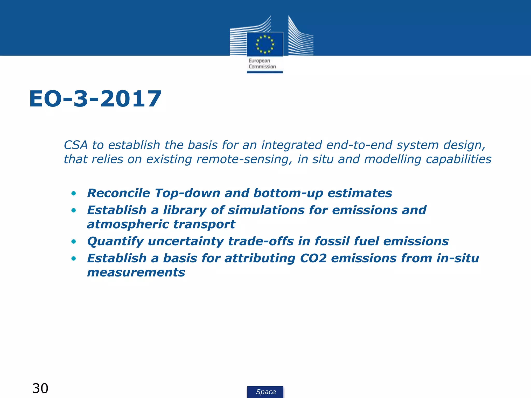 Space
EO-3-2017
• CSA to establish the basis for an integrated end-to-end system design,
that relies on existing remote-sensing, in situ and modelling capabilities
• Reconcile Top-down and bottom-up estimates
• Establish a library of simulations for emissions and
atmospheric transport
• Quantify uncertainty trade-offs in fossil fuel emissions
• Establish a basis for attributing CO2 emissions from in-situ
measurements
30
 